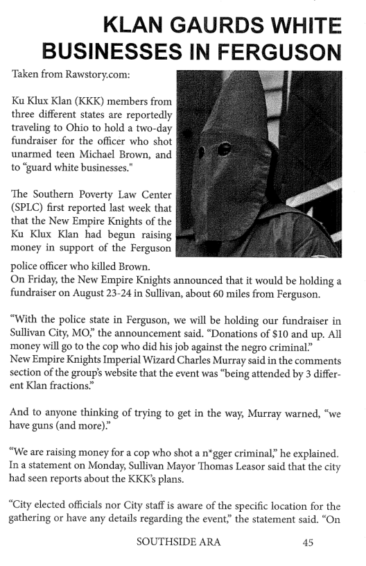 KLAN GAURDS WHITE BUSINESSES IN FERGUSON ‘Taken from Rawstory.com: Ku Klux Klan (KKK) members from three different states are reportedly traveling to Ohio to hold a two-day fundraiser for the officer who shot unarmed teen Michael Brown, and to “guard white businesses.” The Southern Poverty Law Center (SPLC) first reported last week that that the New Empire Knights of the Ku Klux Klan had begun raising money in support of the Ferguson police officer who killed Brown. On Friday, the New Empire Knights announced that it would be holding a fundraiser on August 23-24 in Sullivan, about 60 miles from Ferguson. “With the police state in Ferguson, we will be holding our fundraiser in Sullivan City, MO the announcement said. “Donations of $10 and up. All money will go to the cop who did his job against the negro criminal” New Empire Knights Imperial Wizard Charles Murray said in the comments section of the group’s website that the event was “being attended by 3 differ- ent Klan fractions” And to anyone thinking of trying to get in the way, Murray warned, “we have guns (and more)” “We are raising money for a cop who shot a n*gger criminaly” he explained. Ina statement on Monday, Sullivan Mayor Thomas Leasor said that the city had seen reports about the KKK’s plans. “City elected officials nor City staff is aware of the specific location for the gathering or have any details regarding the event;” the statement said. “On SOUTHSIDE ARA 45